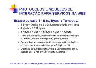 PROTOCOLOS E MODELOS DE
          INTERAÇÃO PARA SERVIÇOS NA WEB
    Estudo de caso 1 - Bits, Bytes e Tempos...
           1 Byte = Código de 0 a 255, representado por 8 bits
           1 Kbyte = 1.024 bytes
           1 KByte x 1.024 = 1 MByte x 1.024 = 1 GByte
           Links de conexão, normalmente se medem em kbps
           ou mbps (kilobits e megabits) por segundo
           Para achar as taxas a partir de conversão de bytes,
           deve-se sempre multiplicar por 8 (byte -> bit)
           Quantos segundos consumirá a transferência de 50
           figuras de 10 Kb em um link de 128kbps ?



PÓS EM GESTÃO DA TI - AVALIAÇÃO DE DESEMPENHO – C.E.F. – 2005 – Rafael Sommerfeld
 