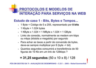 PROTOCOLOS E MODELOS DE
          INTERAÇÃO PARA SERVIÇOS NA WEB
    Estudo de caso 1 - Bits, Bytes e Tempos...
           1 Byte = Código de 0 a 255, representado por 8 bits
           1 Kbyte = 1.024 bytes
           1 KByte x 1.024 = 1 MByte x 1.024 = 1 GByte
           Links de conexão, normalmente se medem em kbps
           ou mbps (kilobits e megabits) por segundo
           Para achar as taxas a partir de conversão de bytes,
           deve-se sempre multiplicar por 8 (byte -> bit)
           Quantos segundos consumirá a transferência de 50
           figuras de 10 Kb em um link de 128kbps ?

          = 31,25 segundos (50 x 10 x 8) / 128
PÓS EM GESTÃO DA TI - AVALIAÇÃO DE DESEMPENHO – C.E.F. – 2005 – Rafael Sommerfeld
                                                                                    !
 