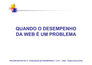 QUANDO O DESEMPENHO
      DA WEB É UM PROBLEMA




PÓS EM GESTÃO DA TI - AVALIAÇÃO DE DESEMPENHO – C.E.F. – 2005 – Rafael Sommerfeld
 
