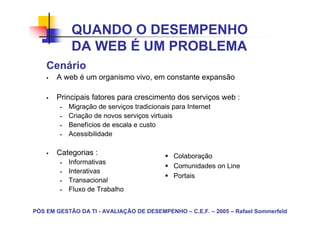 QUANDO O DESEMPENHO
            DA WEB É UM PROBLEMA
    Cenário
       A web é um organismo vivo, em constante expansão

       Principais fatores para crescimento dos serviços web :
           Migração de serviços tradicionais para Internet
           Criação de novos serviços virtuais
           Benefícios de escala e custo
           Acessibilidade

       Categorias :                          Colaboração
           Informativas
                                             Comunidades on Line
           Interativas
                                             Portais
           Transacional
           Fluxo de Trabalho


PÓS EM GESTÃO DA TI - AVALIAÇÃO DE DESEMPENHO – C.E.F. – 2005 – Rafael Sommerfeld
 