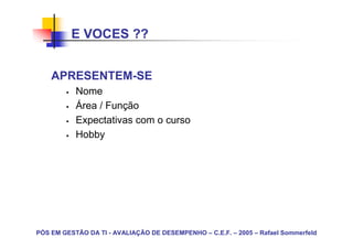 E VOCES ??


    APRESENTEM-SE
           Nome
           Área / Função
           Expectativas com o curso
           Hobby




PÓS EM GESTÃO DA TI - AVALIAÇÃO DE DESEMPENHO – C.E.F. – 2005 – Rafael Sommerfeld
 
