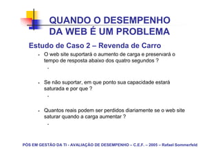 QUANDO O DESEMPENHO
            DA WEB É UM PROBLEMA
  Estudo de Caso 2 – Revenda de Carro
         O web site suportará o aumento de carga e preservará o
         tempo de resposta abaixo dos quatro segundos ?



         Se não suportar, em que ponto sua capacidade estará
         saturada e por que ?



         Quantos reais podem ser perdidos diariamente se o web site
         saturar quando a carga aumentar ?




PÓS EM GESTÃO DA TI - AVALIAÇÃO DE DESEMPENHO – C.E.F. – 2005 – Rafael Sommerfeld
 