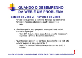 QUANDO O DESEMPENHO
            DA WEB É UM PROBLEMA
  Estudo de Caso 2 – Revenda de Carro
         O web site suportará o aumento de carga e preservará o
         tempo de resposta abaixo dos quatro segundos ?
             Não

         Se não suportar, em que ponto sua capacidade estará
         saturada e por que ?
             Com 20% de aumento da carga. Pois a consulta ultrapassa 4
             segundos e provoca desistência dos clientes.

         Quantos reais podem ser perdidos diariamente se o web site
         saturar quando a carga aumentar ?
             Após 30% de crescimento haverá perdas de mais de R$ 2
             milhões


PÓS EM GESTÃO DA TI - AVALIAÇÃO DE DESEMPENHO – C.E.F. – 2005 – Rafael Sommerfeld
                                                                                    !
 