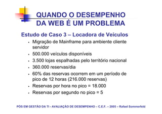 QUANDO O DESEMPENHO
            DA WEB É UM PROBLEMA
  Estudo de Caso 3 – Locadora de Veículos
         Migração de Mainframe para ambiente cliente
         servidor
         500.000 veículos disponíveis
         3.500 lojas espalhadas pelo território nacional
         360.000 reservas/dia
         60% das reservas ocorrem em um período de
         pico de 12 horas (216.000 reservas)
         Reservas por hora no pico = 18.000
         Reservas por segundo no pico = 5

PÓS EM GESTÃO DA TI - AVALIAÇÃO DE DESEMPENHO – C.E.F. – 2005 – Rafael Sommerfeld
 
