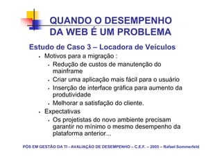 QUANDO O DESEMPENHO
            DA WEB É UM PROBLEMA
  Estudo de Caso 3 – Locadora de Veículos
         Motivos para a migração :
           Redução de custos de manutenção do
           mainframe
           Criar uma aplicação mais fácil para o usuário
           Inserção de interface gráfica para aumento da
           produtividade
           Melhorar a satisfação do cliente.
         Expectativas
           Os projetistas do novo ambiente precisam
           garantir no mínimo o mesmo desempenho da
           plataforma anterior...
PÓS EM GESTÃO DA TI - AVALIAÇÃO DE DESEMPENHO – C.E.F. – 2005 – Rafael Sommerfeld
 