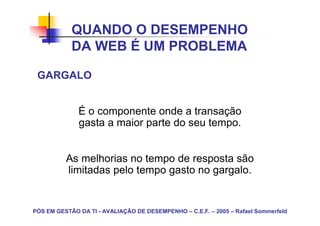 QUANDO O DESEMPENHO
            DA WEB É UM PROBLEMA

 GARGALO


              É o componente onde a transação
              gasta a maior parte do seu tempo.


          As melhorias no tempo de resposta são
          limitadas pelo tempo gasto no gargalo.


PÓS EM GESTÃO DA TI - AVALIAÇÃO DE DESEMPENHO – C.E.F. – 2005 – Rafael Sommerfeld
 