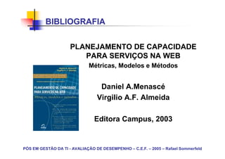 BIBLIOGRAFIA


                     PLANEJAMENTO DE CAPACIDADE
                        PARA SERVIÇOS NA WEB
                             Métricas, Modelos e Métodos


                                  Daniel A.Menascé
                                 Virgilio A.F. Almeida

                                Editora Campus, 2003


PÓS EM GESTÃO DA TI - AVALIAÇÃO DE DESEMPENHO – C.E.F. – 2005 – Rafael Sommerfeld
 