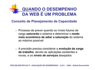 QUANDO O DESEMPENHO
            DA WEB É UM PROBLEMA
 Conceito de Planejamento de Capacidade

        Processo de prever quando os níveis futuros de
        carga saturarão o sistema e determinar o modo
        mais econômico de adiar a saturação do sistema
        ao máximo possível

        A previsão precisa considerar a evolução da carga
        de trabalho, devido às aplicações existentes e
        novas, e os níveis de serviços desejados


PÓS EM GESTÃO DA TI - AVALIAÇÃO DE DESEMPENHO – C.E.F. – 2005 – Rafael Sommerfeld
 
