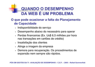 QUANDO O DESEMPENHO
            DA WEB É UM PROBLEMA
 O que pode ocasionar a falta do Planejamento
   de Capacidade
        Indisponibilidade do serviço
        Desempenho abaixo do necessário para operar
        Perdas financeiras (Ex. Us$ 6,5 milhões por hora
        nas transações em cartões de crédito)
        Insatisfação dos clientes
        Atinge a imagem da empresa
        Demora para recuperação. Os procedimentos de
        expansão nem sempre são rápidos.


PÓS EM GESTÃO DA TI - AVALIAÇÃO DE DESEMPENHO – C.E.F. – 2005 – Rafael Sommerfeld
 