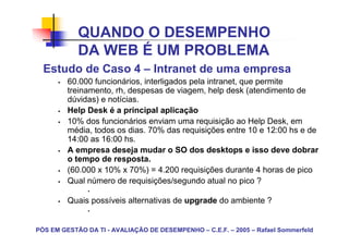 QUANDO O DESEMPENHO
            DA WEB É UM PROBLEMA
  Estudo de Caso 4 – Intranet de uma empresa
         60.000 funcionários, interligados pela intranet, que permite
         treinamento, rh, despesas de viagem, help desk (atendimento de
         dúvidas) e notícias.
         Help Desk é a principal aplicação
         10% dos funcionários enviam uma requisição ao Help Desk, em
         média, todos os dias. 70% das requisições entre 10 e 12:00 hs e de
         14:00 as 16:00 hs.
         A empresa deseja mudar o SO dos desktops e isso deve dobrar
         o tempo de resposta.
         (60.000 x 10% x 70%) = 4.200 requisições durante 4 horas de pico
         Qual número de requisições/segundo atual no pico ?

         Quais possíveis alternativas de upgrade do ambiente ?


PÓS EM GESTÃO DA TI - AVALIAÇÃO DE DESEMPENHO – C.E.F. – 2005 – Rafael Sommerfeld
 