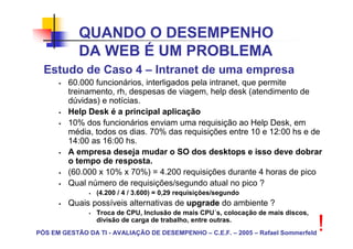 QUANDO O DESEMPENHO
            DA WEB É UM PROBLEMA
  Estudo de Caso 4 – Intranet de uma empresa
         60.000 funcionários, interligados pela intranet, que permite
         treinamento, rh, despesas de viagem, help desk (atendimento de
         dúvidas) e notícias.
         Help Desk é a principal aplicação
         10% dos funcionários enviam uma requisição ao Help Desk, em
         média, todos os dias. 70% das requisições entre 10 e 12:00 hs e de
         14:00 as 16:00 hs.
         A empresa deseja mudar o SO dos desktops e isso deve dobrar
         o tempo de resposta.
         (60.000 x 10% x 70%) = 4.200 requisições durante 4 horas de pico
         Qual número de requisições/segundo atual no pico ?
                 (4.200 / 4 / 3.600) = 0,29 requisições/segundo
         Quais possíveis alternativas de upgrade do ambiente ?
                 Troca de CPU, Inclusão de mais CPU´s, colocação de mais discos,
                 divisão de carga de trabalho, entre outras.
PÓS EM GESTÃO DA TI - AVALIAÇÃO DE DESEMPENHO – C.E.F. – 2005 – Rafael Sommerfeld
                                                                                    !
 