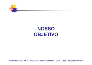 NOSSO
                           OBJETIVO




PÓS EM GESTÃO DA TI - AVALIAÇÃO DE DESEMPENHO – C.E.F. – 2005 – Rafael Sommerfeld
 