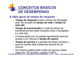 CONCEITOS BÁSICOS
            DE DESEMPENHO
 A idéia geral do tempo de resposta
        Tempo de resposta é todo o tempo da transação
        web. Se compõe de tempo de rede e tempo no
        web site.
        Tempo de transmissão é o total do tempo de
        transferência dos bytes trocados entre o navegador
        e o web site.
        O tempo gasto por um pedido aguardando para ter
        acesso a um recurso é tempo de espera.
        Tempo de serviço é o período de tempo durante o
        qual um pedido está recebendo serviço de um
        recurso.
        Um mesmo pedido pode visitar um recurso várias
        vezes (ex. I/O de disco, acesso a CPU).
PÓS EM GESTÃO DA TI - AVALIAÇÃO DE DESEMPENHO – C.E.F. – 2005 – Rafael Sommerfeld
 