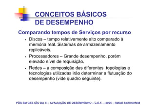 CONCEITOS BÁSICOS
            DE DESEMPENHO
 Comparando tempos de Serviços por recurso
        Discos – tempo relativamente alto comparado à
        memória real. Sistemas de armazenamento
        replicáveis.
        Processadores – Grande desempenho, porém
        elevado nível de requisição.
        Redes – a composição das diferentes topologias e
        tecnologias utilizadas irão determinar a flutuação do
        desempenho (vide quadro seguinte).




PÓS EM GESTÃO DA TI - AVALIAÇÃO DE DESEMPENHO – C.E.F. – 2005 – Rafael Sommerfeld
 