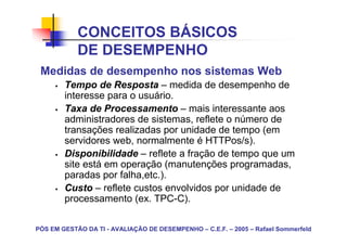 CONCEITOS BÁSICOS
            DE DESEMPENHO
 Medidas de desempenho nos sistemas Web
        Tempo de Resposta – medida de desempenho de
        interesse para o usuário.
        Taxa de Processamento – mais interessante aos
        administradores de sistemas, reflete o número de
        transações realizadas por unidade de tempo (em
        servidores web, normalmente é HTTPos/s).
        Disponibilidade – reflete a fração de tempo que um
        site está em operação (manutenções programadas,
        paradas por falha,etc.).
        Custo – reflete custos envolvidos por unidade de
        processamento (ex. TPC-C).

PÓS EM GESTÃO DA TI - AVALIAÇÃO DE DESEMPENHO – C.E.F. – 2005 – Rafael Sommerfeld
 