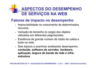 ASPECTOS DO DESEMPENHO
            DE SERVIÇOS NA WEB
 Fatores de impacto no desempenho
        Imprevisibilidade no crescimento de determinados
        recursos.
        Variação do tamanho (e carga) dos objetos
        utilizados em diferentes páginas/sites.
        Existência de grande número de robôs de coleta e
        teste na rede.
        Seis tópicos a examinar analisando desempenho :
        conteúdo, software do servidor, hardware,
        aplicação, largura de banda da rede e infra-
        estrutura.

PÓS EM GESTÃO DA TI - AVALIAÇÃO DE DESEMPENHO – C.E.F. – 2005 – Rafael Sommerfeld
 