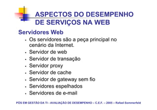 ASPECTOS DO DESEMPENHO
            DE SERVIÇOS NA WEB
 Servidores Web
        Os servidores são a peça principal no
        cenário da Internet.
        Servidor de web
        Servidor de transação
        Servidor proxy
        Servidor de cache
        Servidor de gateway sem fio
        Servidores espelhados
        Servidores de e-mail
PÓS EM GESTÃO DA TI - AVALIAÇÃO DE DESEMPENHO – C.E.F. – 2005 – Rafael Sommerfeld
 