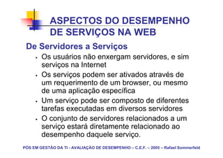 ASPECTOS DO DESEMPENHO
            DE SERVIÇOS NA WEB
 De Servidores a Serviços
        Os usuários não enxergam servidores, e sim
        serviços na Internet
        Os serviços podem ser ativados através de
        um requerimento de um browser, ou mesmo
        de uma aplicação específica
        Um serviço pode ser composto de diferentes
        tarefas executadas em diversos servidores
        O conjunto de servidores relacionados a um
        serviço estará diretamente relacionado ao
        desempenho daquele serviço.
PÓS EM GESTÃO DA TI - AVALIAÇÃO DE DESEMPENHO – C.E.F. – 2005 – Rafael Sommerfeld
 