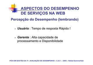 ASPECTOS DO DESEMPENHO
            DE SERVIÇOS NA WEB
 Percepção do Desempenho (lembrando)

        Usuário : Tempo de resposta Rápido !

        Gerente : Alta capacidade de
        processamento e Disponibilidade




PÓS EM GESTÃO DA TI - AVALIAÇÃO DE DESEMPENHO – C.E.F. – 2005 – Rafael Sommerfeld
 