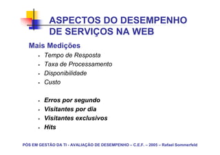 ASPECTOS DO DESEMPENHO
            DE SERVIÇOS NA WEB
  Mais Medições
         Tempo de Resposta
         Taxa de Processamento
         Disponibilidade
         Custo

         Erros por segundo
         Visitantes por dia
         Visitantes exclusivos
         Hits

PÓS EM GESTÃO DA TI - AVALIAÇÃO DE DESEMPENHO – C.E.F. – 2005 – Rafael Sommerfeld
 