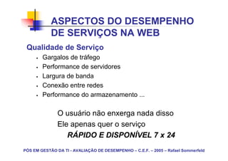 ASPECTOS DO DESEMPENHO
            DE SERVIÇOS NA WEB
 Qualidade de Serviço
        Gargalos de tráfego
        Performance de servidores
        Largura de banda
        Conexão entre redes
        Performance do armazenamento ...

               O usuário não enxerga nada disso
               Ele apenas quer o serviço
                  RÁPIDO E DISPONÍVEL 7 x 24
PÓS EM GESTÃO DA TI - AVALIAÇÃO DE DESEMPENHO – C.E.F. – 2005 – Rafael Sommerfeld
 