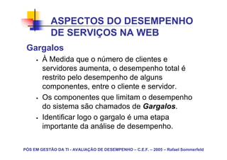 ASPECTOS DO DESEMPENHO
            DE SERVIÇOS NA WEB
 Gargalos
        À Medida que o número de clientes e
        servidores aumenta, o desempenho total é
        restrito pelo desempenho de alguns
        componentes, entre o cliente e servidor.
        Os componentes que limitam o desempenho
        do sistema são chamados de Gargalos.
        Identificar logo o gargalo é uma etapa
        importante da análise de desempenho.

PÓS EM GESTÃO DA TI - AVALIAÇÃO DE DESEMPENHO – C.E.F. – 2005 – Rafael Sommerfeld
 
