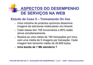 ASPECTOS DO DESEMPENHO
            DE SERVIÇOS NA WEB
 Estudo de Caso 5 – Treinamento On line
        Uma indústria de produtos químicos dissemina
        imagens de estruturas moleculares via intranet.
        Cada classe tem 100 funcionários e 80% estão
        ativos simultaneamente.
        Realiza-se uma média de 100 transações por hora,
        com uma média de 5 imagens por transação. Cada
        imagem tem tamanho médio de 25.600 bytes.
        Uma banda de 1 Mb atenderia ?




PÓS EM GESTÃO DA TI - AVALIAÇÃO DE DESEMPENHO – C.E.F. – 2005 – Rafael Sommerfeld
 