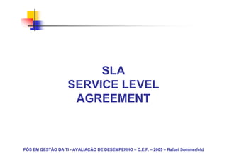 SLA
                   SERVICE LEVEL
                    AGREEMENT



PÓS EM GESTÃO DA TI - AVALIAÇÃO DE DESEMPENHO – C.E.F. – 2005 – Rafael Sommerfeld
 