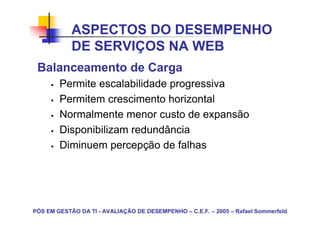 ASPECTOS DO DESEMPENHO
            DE SERVIÇOS NA WEB
 Balanceamento de Carga
        Permite escalabilidade progressiva
        Permitem crescimento horizontal
        Normalmente menor custo de expansão
        Disponibilizam redundância
        Diminuem percepção de falhas




PÓS EM GESTÃO DA TI - AVALIAÇÃO DE DESEMPENHO – C.E.F. – 2005 – Rafael Sommerfeld
 