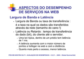 ASPECTOS DO DESEMPENHO
            DE SERVIÇOS NA WEB
 Largura de Banda e Latência
        Largura de Banda ou taxa de transferência :
        é a taxa na qual os dados são transferidos
        através da rede (tamanho do cano !)
        Latência ou Retardo : tempo de transferência
        do dado (bit), do cliente até o servidor.
            Uma lan típica, dentro de um prédio tem latência
            de 1 ms.
            A latência aumenta com o maior número de
            pontos a trafegar na web e com a distância.
            Quanto mais perto o acesso, menor latência.

PÓS EM GESTÃO DA TI - AVALIAÇÃO DE DESEMPENHO – C.E.F. – 2005 – Rafael Sommerfeld
 