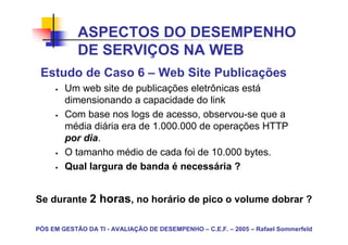 ASPECTOS DO DESEMPENHO
            DE SERVIÇOS NA WEB
 Estudo de Caso 6 – Web Site Publicações
        Um web site de publicações eletrônicas está
        dimensionando a capacidade do link
        Com base nos logs de acesso, observou-se que a
        média diária era de 1.000.000 de operações HTTP
        por dia.
        O tamanho médio de cada foi de 10.000 bytes.
        Qual largura de banda é necessária ?


Se durante 2 horas, no horário de pico o volume dobrar ?

PÓS EM GESTÃO DA TI - AVALIAÇÃO DE DESEMPENHO – C.E.F. – 2005 – Rafael Sommerfeld
 