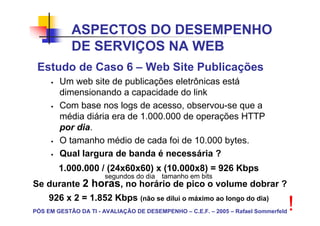 ASPECTOS DO DESEMPENHO
            DE SERVIÇOS NA WEB
 Estudo de Caso 6 – Web Site Publicações
        Um web site de publicações eletrônicas está
        dimensionando a capacidade do link
        Com base nos logs de acesso, observou-se que a
        média diária era de 1.000.000 de operações HTTP
        por dia.
        O tamanho médio de cada foi de 10.000 bytes.
        Qual largura de banda é necessária ?
        1.000.000 / (24x60x60) x (10.000x8) = 926 Kbps
                      segundos do dia tamanho em bits
Se durante 2 horas, no horário de pico o volume dobrar ?
     926 x 2 = 1.852 Kbps (não se dilui o máximo ao longo do dia)
PÓS EM GESTÃO DA TI - AVALIAÇÃO DE DESEMPENHO – C.E.F. – 2005 – Rafael Sommerfeld   !
 
