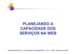 PLANEJANDO A
               CAPACIDADE DOS
               SERVIÇOS NA WEB



PÓS EM GESTÃO DA TI - AVALIAÇÃO DE DESEMPENHO – C.E.F. – 2005 – Rafael Sommerfeld
 