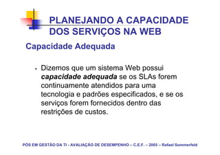 PLANEJANDO A CAPACIDADE
            DOS SERVIÇOS NA WEB
 Capacidade Adequada

        Dizemos que um sistema Web possui
        capacidade adequada se os SLAs forem
        continuamente atendidos para uma
        tecnologia e padrões especificados, e se os
        serviços forem fornecidos dentro das
        restrições de custos.



PÓS EM GESTÃO DA TI - AVALIAÇÃO DE DESEMPENHO – C.E.F. – 2005 – Rafael Sommerfeld
 