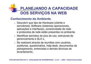 PLANEJANDO A CAPACIDADE
            DOS SERVIÇOS NA WEB
 Conhecimento do Ambiente
        Descobrir que tipo de Hardware (cliente e
        servidores), Software (sistemas operacionais,
        aplicações e interfaces), conectividade de rede
        e protocolos de rede estão presentes no ambiente.
        Identificar períodos de pico de uso, estruturas de
        gerenciamento e SLA´s.
        Se realizará através de reuniões com usuários,
        auditorias, questionários, help-desk, documentos de
        planejamento, entrevistas e demais técnicas de
        levantamento.

PÓS EM GESTÃO DA TI - AVALIAÇÃO DE DESEMPENHO – C.E.F. – 2005 – Rafael Sommerfeld
 