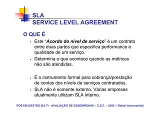 SLA
          SERVICE LEVEL AGREEMENT
    O QUE É
           Este “Acordo do nível de serviço” é um contrato
           entre duas partes que especifica performance e
           qualidade de um serviço.
           Determina o que acontece quando as métricas
           não são atendidas.

           É o instrumento formal para cobrança/prestação
           de contas dos níveis de serviços contratados.
           SLA não é somente externo. Várias empresas
           atualmente utilizam SLA interno.

PÓS EM GESTÃO DA TI - AVALIAÇÃO DE DESEMPENHO – C.E.F. – 2005 – Rafael Sommerfeld
 
