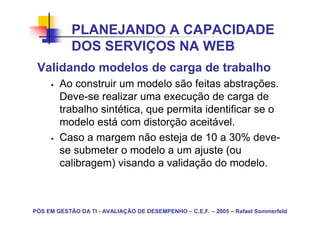 PLANEJANDO A CAPACIDADE
            DOS SERVIÇOS NA WEB
 Validando modelos de carga de trabalho
        Ao construir um modelo são feitas abstrações.
        Deve-se realizar uma execução de carga de
        trabalho sintética, que permita identificar se o
        modelo está com distorção aceitável.
        Caso a margem não esteja de 10 a 30% deve-
        se submeter o modelo a um ajuste (ou
        calibragem) visando a validação do modelo.



PÓS EM GESTÃO DA TI - AVALIAÇÃO DE DESEMPENHO – C.E.F. – 2005 – Rafael Sommerfeld
 