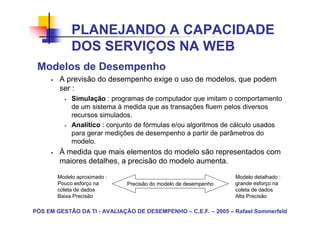 PLANEJANDO A CAPACIDADE
            DOS SERVIÇOS NA WEB
 Modelos de Desempenho
        A previsão do desempenho exige o uso de modelos, que podem
        ser :
            Simulação : programas de computador que imitam o comportamento
            de um sistema à medida que as transações fluem pelos diversos
            recursos simulados.
            Analítico : conjunto de fórmulas e/ou algoritmos de cálculo usados
            para gerar medições de desempenho a partir de parâmetros do
            modelo.
        À medida que mais elementos do modelo são representados com
        maiores detalhes, a precisão do modelo aumenta.

       Modelo aproximado :                                       Modelo detalhado :
       Pouco esforço na       Precisão do modelo de desempenho   grande esforço na
       coleta de dados                                           coleta de dados
       Baixa Precisão                                            Alta Precisão

PÓS EM GESTÃO DA TI - AVALIAÇÃO DE DESEMPENHO – C.E.F. – 2005 – Rafael Sommerfeld
 