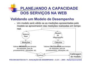 PLANEJANDO A CAPACIDADE
             DOS SERVIÇOS NA WEB
 Validando um Modelo de Desempenho
         Um modelo será válido se as medições apresentadas pelo
         modelo se aproximarem das medições realizadas em tempo
         real.
                                                              Modelo
                Sistema
                                                                de
                 Real
                                                            desempenho

               Medições                                       Cálculos

    Valores MEDIDOS para tempos                  Valores CALCULADOS para tempos
         de respostas, taxa de                          de respostas, taxa de
    processamento, utilizações, etc.               processamento, utilizações, etc.


                                       Aceitável ?
                                                                                  Calibragem
                                                                                  do modelo
PÓS EM GESTÃO DA TI - AVALIAÇÃO DE DESEMPENHO – C.E.F. – 2005 – Rafael Sommerfeld
 