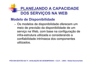 PLANEJANDO A CAPACIDADE
            DOS SERVIÇOS NA WEB
 Modelo de Disponibilidade
        Os modelos de disponibilidade oferecem um
        meio de previsão da disponibilidade de um
        serviço na Web, com base na configuração de
        infra-estrutura utilizada e considerando a
        confiabilidade intrínseca dos componentes
        utilizados.




PÓS EM GESTÃO DA TI - AVALIAÇÃO DE DESEMPENHO – C.E.F. – 2005 – Rafael Sommerfeld
 