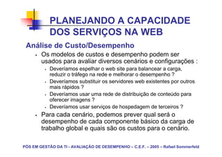 PLANEJANDO A CAPACIDADE
            DOS SERVIÇOS NA WEB
 Análise de Custo/Desempenho
        Os modelos de custos e desempenho podem ser
        usados para avaliar diversos cenários e configurações :
            Deveríamos espelhar o web site para balancear a carga,
            reduzir o tráfego na rede e melhorar o desempenho ?
            Deveríamos substituir os servidores web existentes por outros
            mais rápidos ?
            Deveríamos usar uma rede de distribuição de conteúdo para
            oferecer imagens ?
            Deveríamos usar serviços de hospedagem de terceiros ?
        Para cada cenário, podemos prever qual será o
        desempenho de cada componente básico da carga de
        trabalho global e quais são os custos para o cenário.

PÓS EM GESTÃO DA TI - AVALIAÇÃO DE DESEMPENHO – C.E.F. – 2005 – Rafael Sommerfeld
 