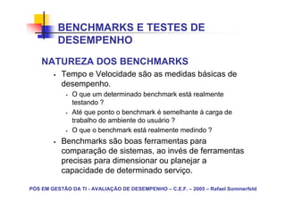 BENCHMARKS E TESTES DE
          DESEMPENHO
    NATUREZA DOS BENCHMARKS
           Tempo e Velocidade são as medidas básicas de
           desempenho.
               O que um determinado benchmark está realmente
               testando ?
               Até que ponto o benchmark é semelhante à carga de
               trabalho do ambiente do usuário ?
               O que o benchmark está realmente medindo ?
           Benchmarks são boas ferramentas para
           comparação de sistemas, ao invés de ferramentas
           precisas para dimensionar ou planejar a
           capacidade de determinado serviço.

PÓS EM GESTÃO DA TI - AVALIAÇÃO DE DESEMPENHO – C.E.F. – 2005 – Rafael Sommerfeld
 
