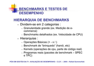 BENCHMARKS E TESTES DE
          DESEMPENHO

    HIERARQUIA DE BENCHMARKS
           Dividem-se em 2 categorias :
               Granularidade grande (ex. Medição de e-
               commerce)
               Benchmarks detalhados (ex. Velocidade de CPU)
           Hierarquias :
               Operações Básicas (+ - x / )
               Benchmark de “brinquedo” (hanói, etc)
               Kernels (operações de cpu, parte de código real)
               Programas reais (pacotes de benchmark – SPEC
               e TPC)

PÓS EM GESTÃO DA TI - AVALIAÇÃO DE DESEMPENHO – C.E.F. – 2005 – Rafael Sommerfeld
 