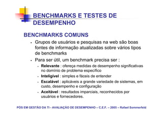 BENCHMARKS E TESTES DE
          DESEMPENHO
    BENCHMARKS COMUNS
           Grupos de usuários e pesquisas na web são boas
           fontes de informação atualizadas sobre vários tipos
           de benchmarks
           Para ser útil, um benchmark precisa ser :
               Relevante : ofereça medidas de desempenho significativas
               no domínio de problema específico
               Inteligível : simples e fáceis de entender
               Escalável : aplicáveis a grande variedade de sistemas, em
               custo, desempenho e configuração
               Aceitável : resultados imparciais, reconhecidos por
               usuários e fornecedores.

PÓS EM GESTÃO DA TI - AVALIAÇÃO DE DESEMPENHO – C.E.F. – 2005 – Rafael Sommerfeld
 