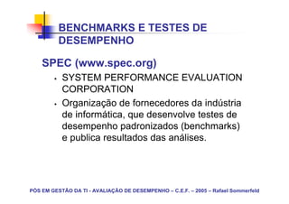 BENCHMARKS E TESTES DE
          DESEMPENHO

    SPEC (www.spec.org)
           SYSTEM PERFORMANCE EVALUATION
           CORPORATION
           Organização de fornecedores da indústria
           de informática, que desenvolve testes de
           desempenho padronizados (benchmarks)
           e publica resultados das análises.




PÓS EM GESTÃO DA TI - AVALIAÇÃO DE DESEMPENHO – C.E.F. – 2005 – Rafael Sommerfeld
 