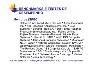 BENCHMARKS E TESTES DE
          DESEMPENHO
    Membros (SPEC)
            3DLabs * Advanced Micro Devices * Apple Computer,
           Inc. * ATI Research * Azul Systems, Inc. * BEA
           Systems * Borland * Bull S.A. * Dell * EMC * Exanet *
           Freescale Semiconductor, Inc. * Fujitsu Limited *
           Fujitsu Siemens * Hewlett-Packard * Hitachi Data
           Systems * Hitachi Ltd. * IBM * Intel * ION Computer
           Systems * Johnson & Johnson * Microsoft * Mirapoint *
           NEC - Japan * Network Appliance * Novell * NVIDIA *
           Openwave Systems * Oracle * Panasas * PathScale *
           The Portland Group * S3 Graphics Co., Ltd. * SAP AG *
           ServerWorks * SGI * Sun Microsystems * Super Micro
           Computer, Inc. * Sybase * Unisys * Verisign * Veritas
           Software * Zeus Technology *
PÓS EM GESTÃO DA TI - AVALIAÇÃO DE DESEMPENHO – C.E.F. – 2005 – Rafael Sommerfeld
 