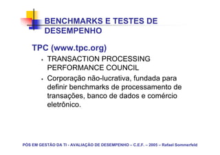 BENCHMARKS E TESTES DE
          DESEMPENHO

    TPC (www.tpc.org)
           TRANSACTION PROCESSING
           PERFORMANCE COUNCIL
           Corporação não-lucrativa, fundada para
           definir benchmarks de processamento de
           transações, banco de dados e comércio
           eletrônico.




PÓS EM GESTÃO DA TI - AVALIAÇÃO DE DESEMPENHO – C.E.F. – 2005 – Rafael Sommerfeld
 