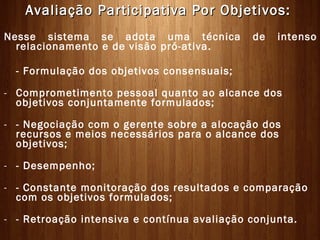 Avaliação Participativa Por Objetivos:
Nesse sistema se adota uma técnica           de   intenso
  relacionamento e de visão pró-ativa.

  - Formulação dos objetivos consensuais;

- Comprometimento pessoal quanto ao alcance dos
  objetivos conjuntamente formulados;

- - Negociação com o gerente sobre a alocação dos
  recursos e meios necessários para o alcance dos
  objetivos;

- - Desempenho;

- - Constante monitoração dos resultados e comparação
  com os objetivos formulados;

- - Retroação intensiva e contínua avaliação conjunta.
 