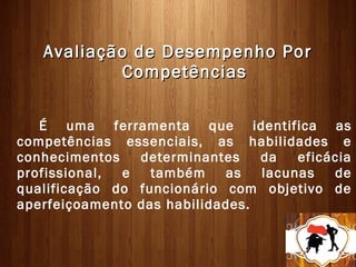 Avaliação de Desempenho Por
           Competências

   É uma ferramenta que identifica as
competências essenciais, as habilidades e
conhecimentos   determinantes    da   eficácia
profissional, e   também    as   lacunas   de
qualificação do funcionário com objetivo de
aperfeiçoamento das habilidades.
 