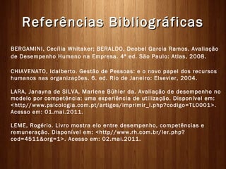 Referências Bibliográficas
BERGAMINI, Cecília Whitaker; BERALDO, Deobel Garcia Ramos. Avaliação
de Desempenho Humano na Empresa. 4ª ed. São Paulo: Atlas, 2008. 

CHIAVENATO, Idalberto. Gestão de Pessoas: e o novo papel dos recursos
humanos nas organizações. 6. ed. Rio de Janeiro: Elsevier, 2004. 

LARA, Janayna de SILVA, Marlene Bühler da. Avaliação de desempenho no
modelo por competência: uma experiência de utilização. Disponível em:
<http//www.psicologia.com.pt/artigos/imprimir_l.php?codigo=TL0001>.
Acesso em: 01.mai.2011. 

LEME, Rogério. Livro mostra elo entre desempenho, competências e
remuneração. Disponível em: <http//www.rh.com.br/ler.php?
cod=4511&org=1>. Acesso em: 02.mai.2011.
 